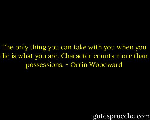 The only thing you can take with you when you die is what you are. Character counts more than possessions. - Orrin Woodward