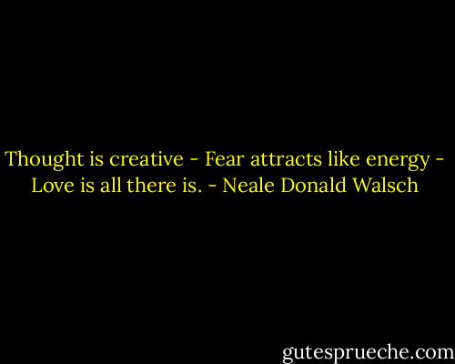 Thought is creative - Fear attracts like energy - Love is all there is. - Neale Donald Walsch