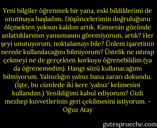 Yeni bilgiler öğrenmek bir yana, eski bildiklerimi de unutmaya başladım. Düşüncelerimin doğruluğunu ölçmekten yoksun kaldım artık. Kimsenin gözünde anlattıklarımın yansımasını göremiyorum, artık? Her şeyi unutuyorum, noktalamayı bile? Ünlem işaretinin nerede kullanılacağını bilmiyorum? Üstelik ne ıstırap çekmeyi ne de gerçekten korkuyu öğrenebildim (ya da öğrenemedim). Hangi sözü kullanacağımı bilmiyorum. Yalnızlığın yalnız bana zararı dokundu. (İşte, bu cümlede iki kere 'yalnız' kelimesini kullandım.) Yenildiğimi kabul ediyorum? Gizli mezhep kuvvetlerinin geri çekilmesini istiyorum. - Oğuz Atay