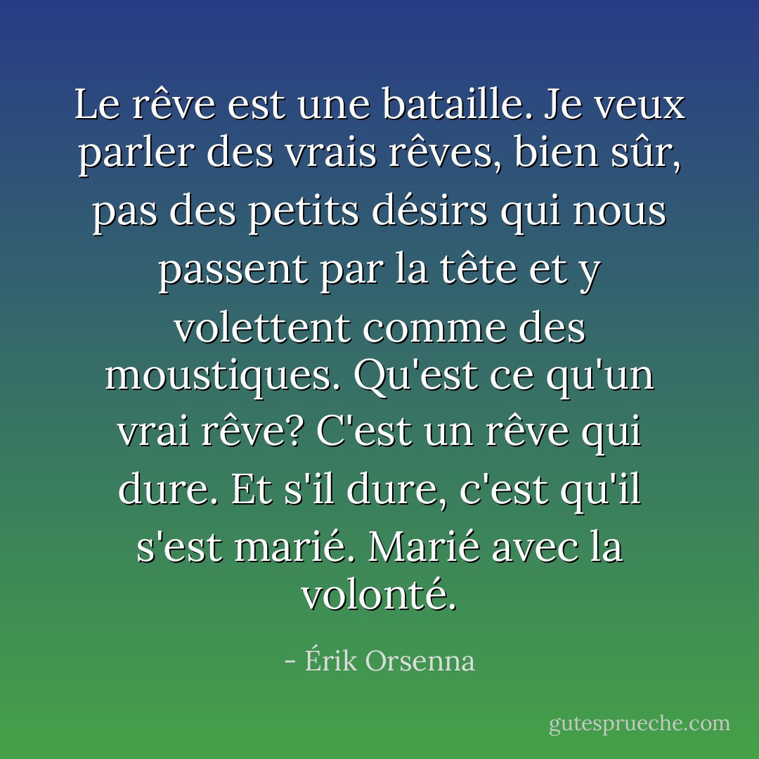 Le rêve est une bataille. Je veux parler des vrais rêves, bien sûr, pas des petits désirs qui nous passent par la tête et y volettent comme des moustiques. Qu'est ce qu'un vrai rêve? C'est un rêve qui dure. Et s'il dure, c'est qu'il s'est marié. Marié avec la volonté. - Érik Orsenna
