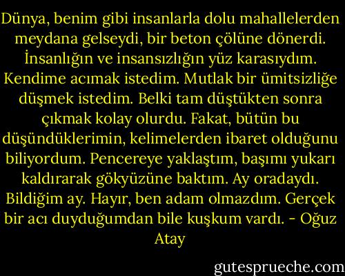 Dünya, benim gibi insanlarla dolu mahallelerden meydana gelseydi, bir beton çölüne dönerdi. İnsanlığın ve insansızlığın yüz karasıydım. Kendime acımak istedim. Mutlak bir ümitsizliğe düşmek istedim. Belki tam düştükten sonra çıkmak kolay olurdu. Fakat, bütün bu düşündüklerimin, kelimelerden ibaret olduğunu biliyordum. Pencereye yaklaştım, başımı yukarı kaldırarak gökyüzüne baktım. Ay oradaydı. Bildiğim ay. Hayır, ben adam olmazdım. Gerçek bir acı duyduğumdan bile kuşkum vardı. - Oğuz Atay