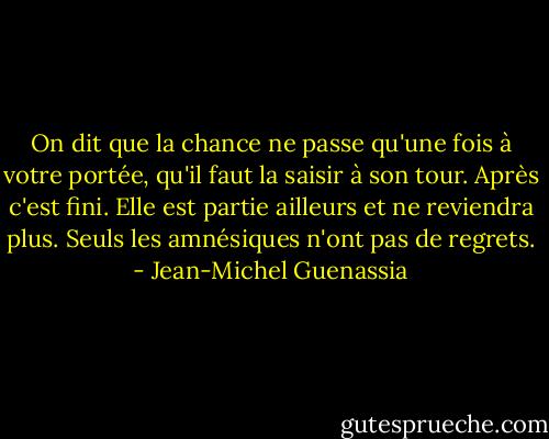 On dit que la chance ne passe qu'une fois à votre portée, qu'il faut la saisir à son tour. Après c'est fini. Elle est partie ailleurs et ne reviendra plus. Seuls les amnésiques n'ont pas de regrets. - Jean-Michel Guenassia
