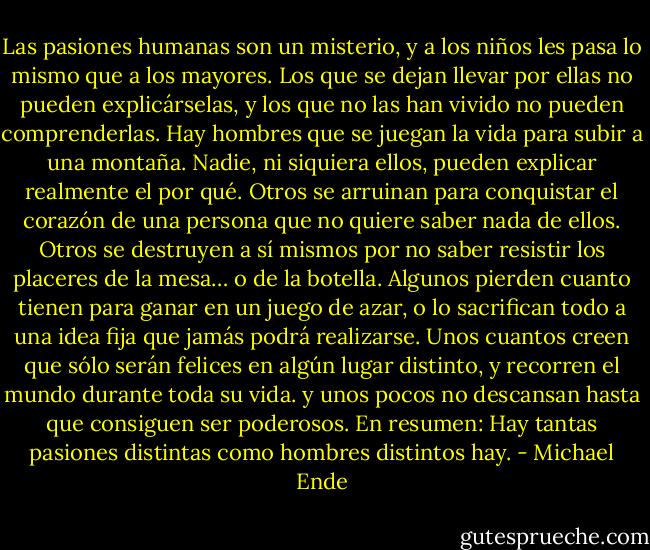 Las pasiones humanas son un misterio, y a los niños les pasa lo mismo que a los mayores. Los que se dejan llevar por ellas no pueden explicárselas, y los que no las han vivido no pueden comprenderlas. Hay hombres que se juegan la vida para subir a una montaña. Nadie, ni siquiera ellos, pueden explicar realmente el por qué. Otros se arruinan para conquistar el corazón de una persona que no quiere saber nada de ellos. Otros se destruyen a sí mismos por no saber resistir los placeres de la mesa… o de la botella. Algunos pierden cuanto tienen para ganar en un juego de azar, o lo sacrifican todo a una idea fija que jamás podrá realizarse. Unos cuantos creen que sólo serán felices en algún lugar distinto, y recorren el mundo durante toda su vida. y unos pocos no descansan hasta que consiguen ser poderosos. En resumen: Hay tantas pasiones distintas como hombres distintos hay. - Michael Ende