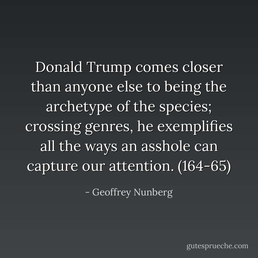 Donald Trump comes closer than anyone else to being the archetype of the species; crossing genres, he exemplifies all the ways an asshole can capture our attention. (164-65) - Geoffrey Nunberg