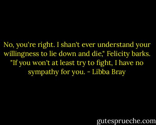 No, you're right. I shan't ever understand your willingness to lie down and die," Felicity barks. "If you won't at least try to fight, I have no sympathy for you. - Libba Bray
