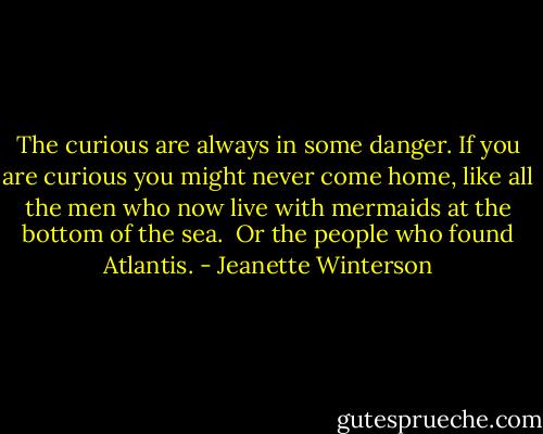The curious are always in some danger. If you are curious you might never come home, like all the men who now live with mermaids at the bottom of the sea.<br /><br />Or the people who found Atlantis. - Jeanette Winterson