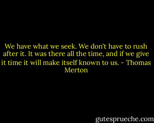 We have what we seek. We don't have to rush after it. It was there all the time, and if we give it time it will make itself known to us. - Thomas Merton