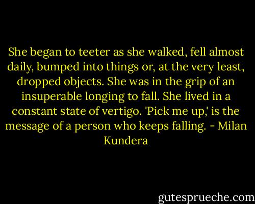 She began to teeter as she walked, fell almost daily, bumped into things or, at the very least, dropped objects. She was in the grip of an insuperable longing to fall. She lived in a constant state of vertigo. 'Pick me up,' is the message of a person who keeps falling. - Milan Kundera
