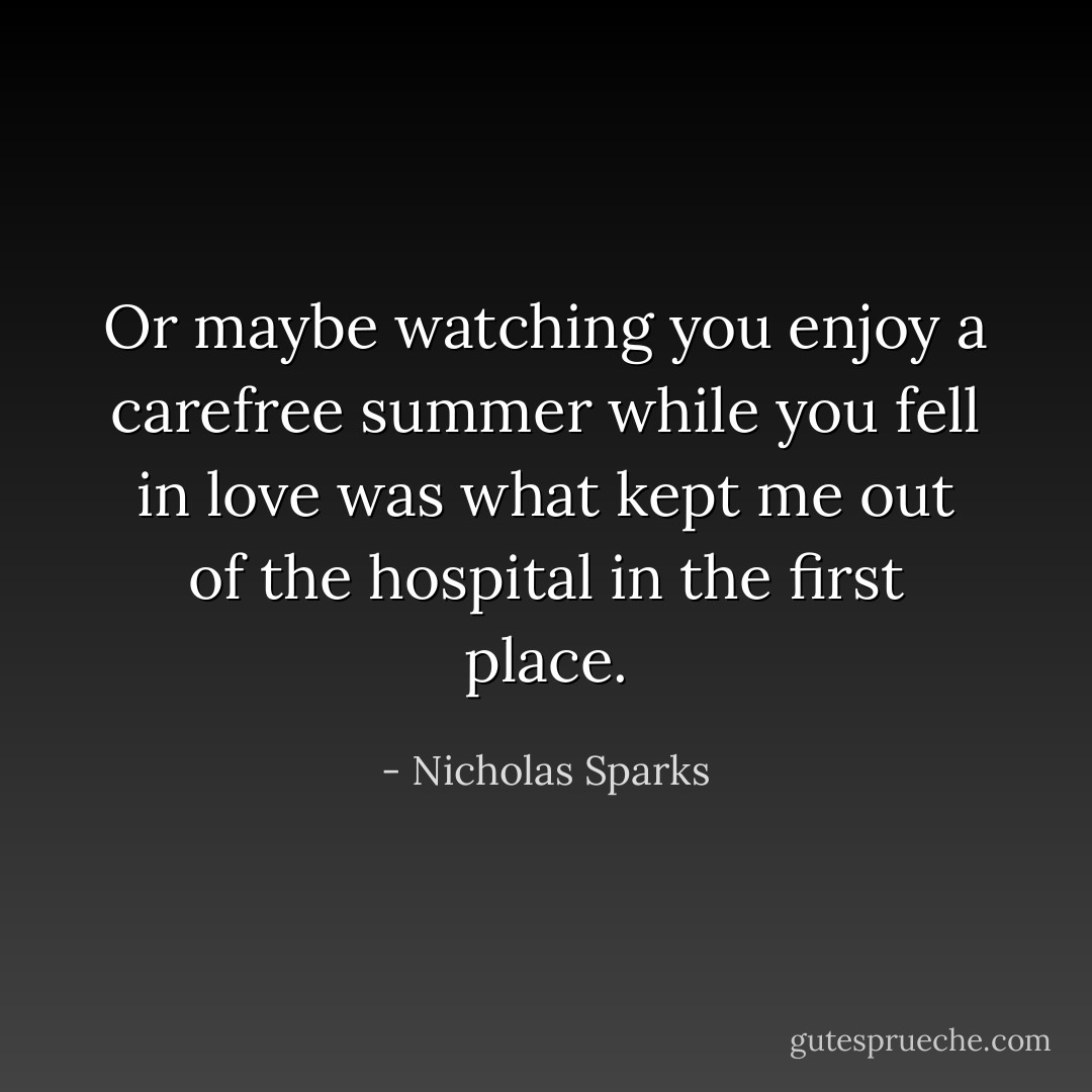 Or maybe watching you enjoy a carefree summer while you fell in love was what kept me out of the hospital in the first place. - Nicholas Sparks