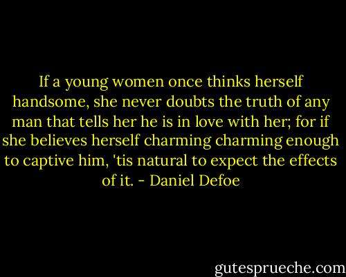 If a young women once thinks herself handsome, she never doubts the truth of any man that tells her he is in love with her; for if she believes herself charming charming enough to captive him, 'tis natural to expect the effects of it. - Daniel Defoe