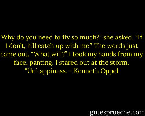Why do you need to fly so much?” she asked.<br />“If I don’t, it’ll catch up with me.” The words just came out.<br />“What will?”<br />I took my hands from my face, panting. I stared out at the storm.<br />“Unhappiness. - Kenneth Oppel