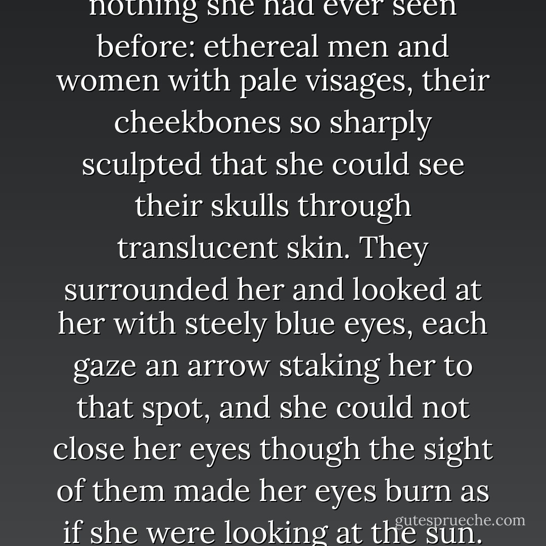 The riders, too, were like nothing she had ever seen before: ethereal men and women with pale visages, their cheekbones so sharply sculpted that she could see their skulls through translucent skin. They surrounded her and looked at her with steely blue eyes, each gaze an arrow staking her to that spot, and she could not close her eyes though the sight of them made her eyes burn as if she were looking at the sun. - Malinda Lo