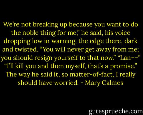 We’re not breaking up because you want to do the noble thing for me,” he said, his voice dropping low in warning, the edge there, dark and twisted. “You will never get away from me; you should resign yourself to that now.”<br />“Lan––”<br />“I’ll kill you and then myself, that’s a promise.”<br />The way he said it, so matter-of-fact, I really should have worried. - Mary Calmes