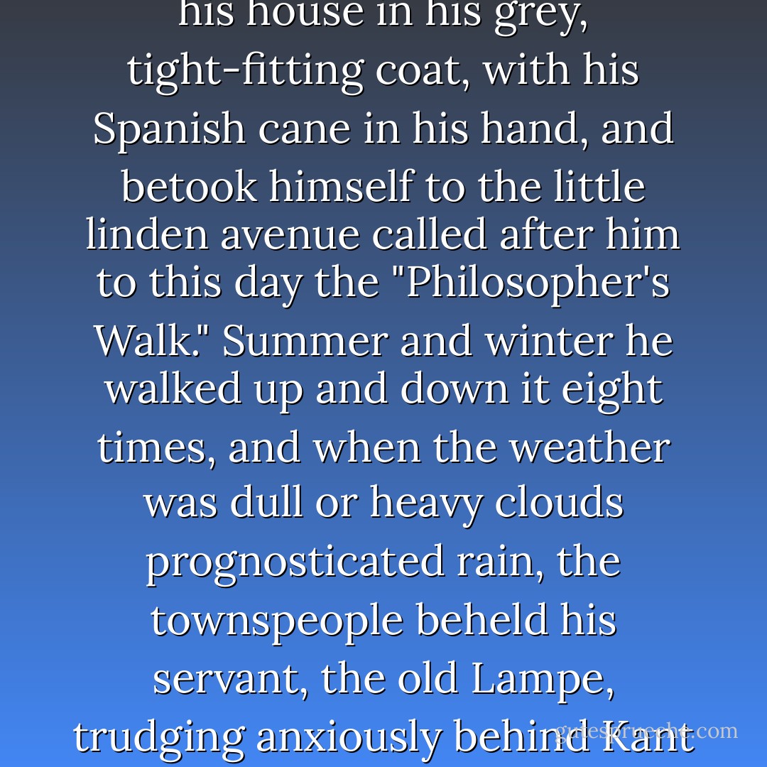 The history of Immanuel Kant's life is difficult to portray, for he had neither life nor history. He led a mechanical, regular, almost abstract bachelor existence in a little retired street of Königsberg, an old town on the north-eastern frontier of Germany. I do not believe that the great clock of the cathedral performed in a more passionless and methodical manner its daily routine than did its townsman, Immanuel Kant. Rising in the morning, coffee-drinking, writing, reading lectures, dining, walking, everything had its appointed time, and the neighbors knew that it was exactly half-past three o'clock when Kant stepped forth from his house in his grey, tight-fitting coat, with his Spanish cane in his hand, and betook himself to the little linden avenue called after him to this day the "Philosopher's Walk." Summer and winter he walked up and down it eight times, and when the weather was dull or heavy clouds prognosticated rain, the townspeople beheld his servant, the old Lampe, trudging anxiously behind Kant with a big umbrella under his arm, like an image of Providence.<br /><br />What a strange contrast did this man's outward life present to his destructive, world-annihilating thoughts! In sooth, had the citizens of Königsberg had the least presentiment of the full significance of his ideas, they would have felt far more awful dread at the presence of this man than at the sight of an executioner, who can but kill the body. But the worthy folk saw in him nothing more than a Professor of Philosophy, and as he passed at his customary hour, they greeted him in a friendly manner and set their watches by him. - Heinrich Heine