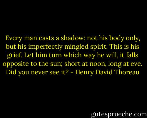 Every man casts a shadow; not his body only, but his imperfectly mingled spirit. This is his grief. Let him turn which way he will, it falls opposite to the sun; short at noon, long at eve. Did you never see it? - Henry David Thoreau