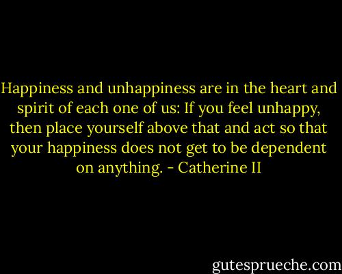 Happiness and unhappiness are in the heart and spirit of each one of us: If you feel unhappy, then place yourself above that and act so that your happiness does not get to be dependent on anything. - Catherine II