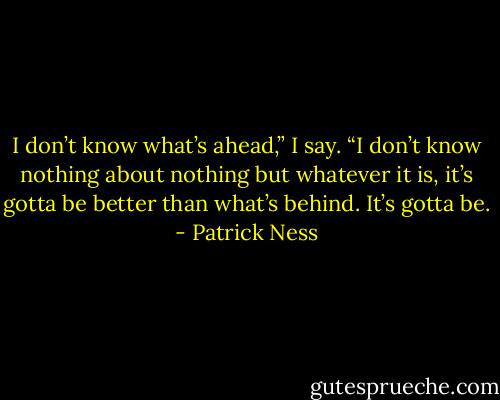 I don’t know what’s ahead,” I say. “I don’t know nothing about nothing but whatever it is, it’s gotta be better than what’s behind. It’s gotta be. - Patrick Ness