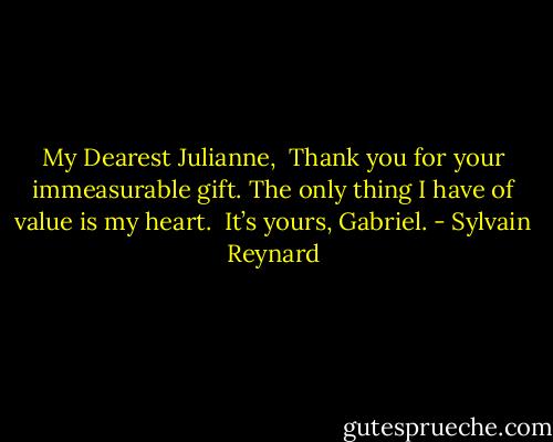 My Dearest Julianne,<br /><br />Thank you for your immeasurable gift.<br />The only thing I have of value is my heart.<br /><br />It’s yours,<br />Gabriel. - Sylvain Reynard