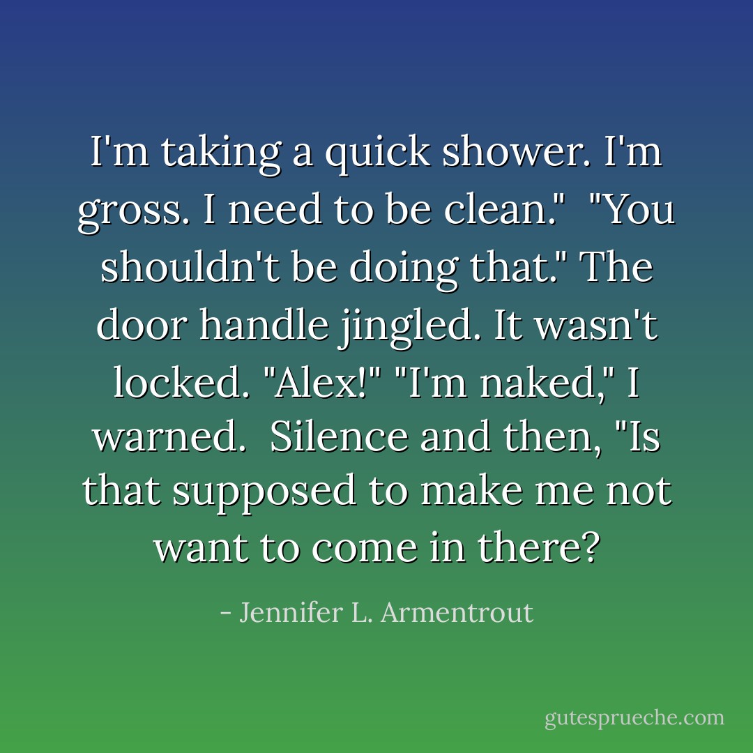 I'm taking a quick shower. I'm gross. I need to be clean." <br />"You shouldn't be doing that." The door handle jingled. It wasn't locked. "Alex!"<br />"I'm naked," I warned. <br />Silence and then, "Is that supposed to make me not want to come in there? - Jennifer L. Armentrout