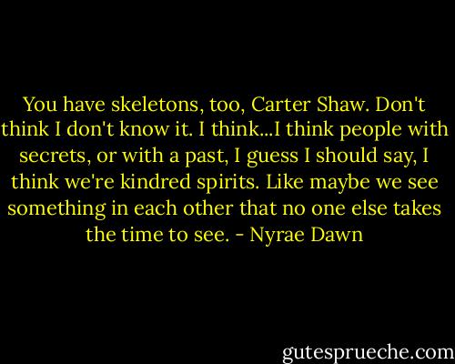 You have skeletons, too, Carter Shaw. Don't think I don't know it. I think...I think people with secrets, or with a past, I guess I should say, I think we're kindred spirits. Like maybe we see something in each other that no one else takes the time to see. - Nyrae Dawn