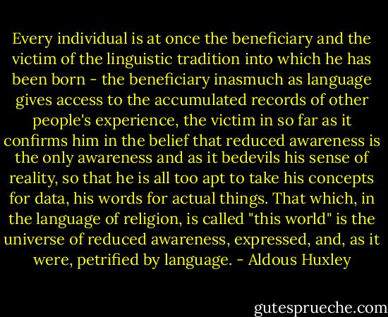 Every individual is at once the beneficiary and the victim of the linguistic tradition into which<br />he has been born - the beneficiary inasmuch as language gives access to the accumulated records of<br />other people's experience, the victim in so far as it confirms him in the belief that reduced awareness is<br />the only awareness and as it bedevils his sense of reality, so that he is all too apt to take his concepts for<br />data, his words for actual things. That which, in the language of religion, is called "this world" is the<br />universe of reduced awareness, expressed, and, as it were, petrified by language. - Aldous Huxley