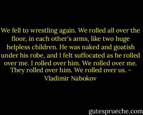 We fell to wrestling again. We rolled all over the floor, in each other's arms, like two huge helpless children. He was naked and goatish under his robe, and I felt suffocated as he rolled over me. I rolled over him. We rolled over me. They rolled over him. We rolled over us. - Vladimir Nabokov