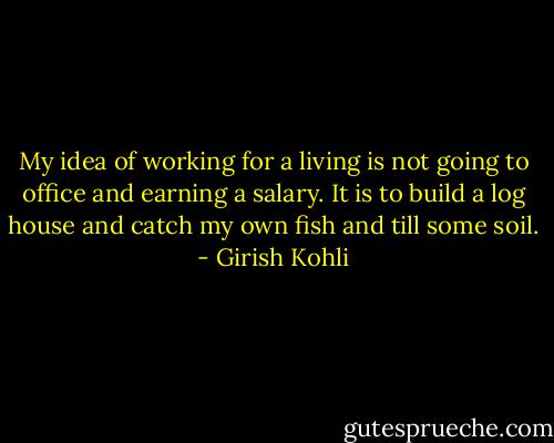 My idea of working for a living is not going to office and earning a salary. It is to build a log house and catch my own fish and till some soil. - Girish Kohli