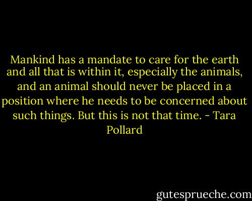 Mankind has a mandate to care for the earth and all that is within it, especially the animals, and an animal should never be placed in a position where he needs to be concerned about such things. But this is not that time. - Tara Pollard
