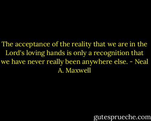 The acceptance of the reality that we are in the Lord's loving hands is only a recognition that we have never really been anywhere else. - Neal A. Maxwell