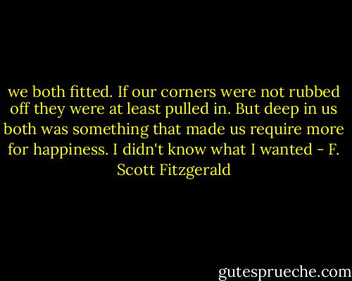we both fitted. If our corners were not rubbed off they were at least pulled in. But deep in us both was something that made us require more for happiness. I didn't know what I wanted - F. Scott Fitzgerald