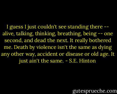 I guess I just couldn't see standing there -- alive, talking, thinking, breathing, being -- one second, and dead the next. It really bothered me. Death by violence isn't the same as dying any other way, accident or disease or old age. It just ain't the same. - S.E. Hinton