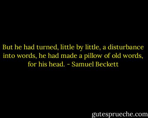 But he had turned, little by little, a disturbance into words, he had made a pillow of old words, for his head. - Samuel Beckett