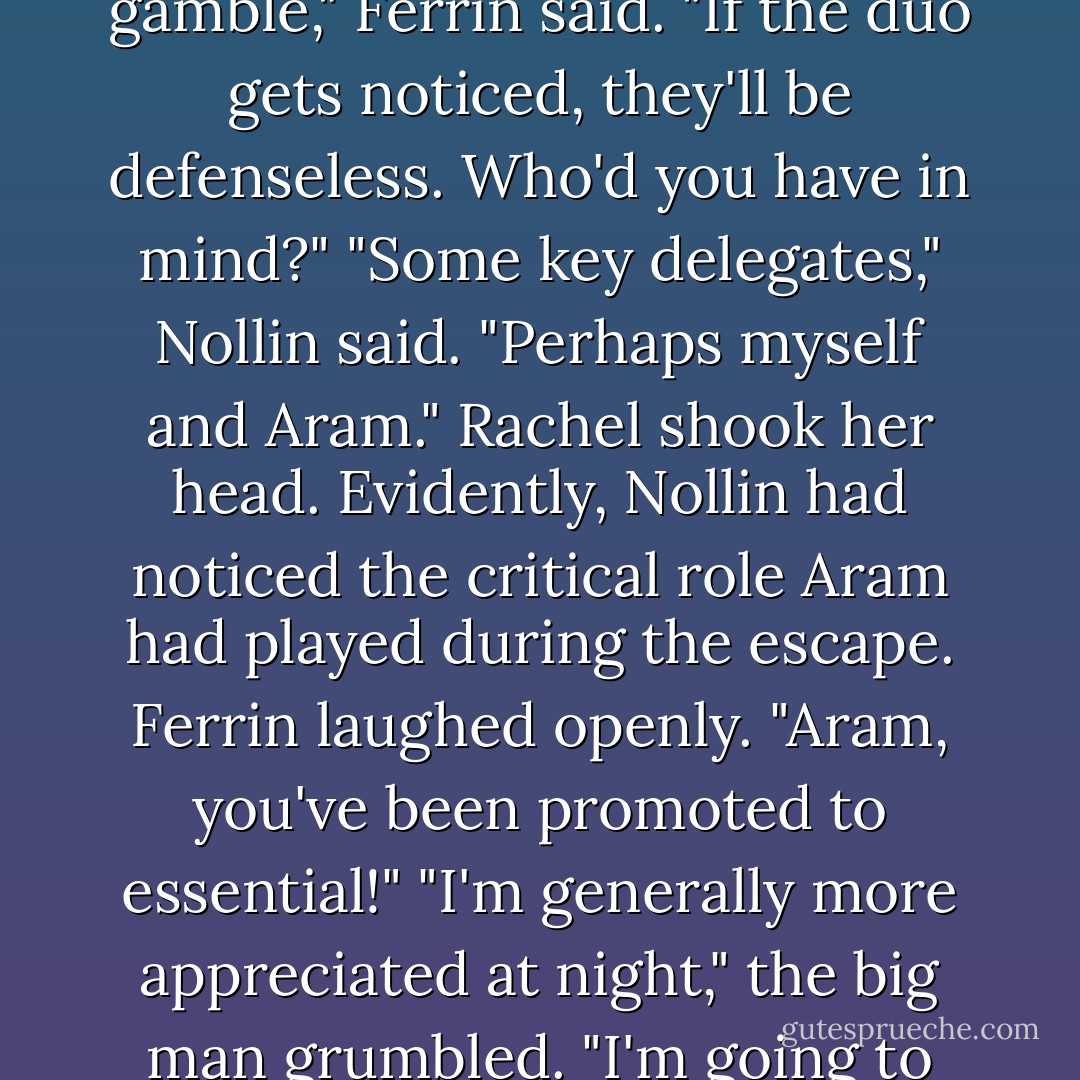 What if a pair of us head off on our own?" Nollin proposed, panting. "A small detachment might avoid detection."<br />"It's a gamble," Ferrin said. "If the duo gets noticed, they'll be defenseless. Who'd you have in mind?"<br />"Some key delegates," Nollin said. "Perhaps myself and Aram."<br />Rachel shook her head. Evidently, Nollin had noticed the critical role Aram had played during the escape.<br />Ferrin laughed openly. "Aram, you've been promoted to essential!"<br />"I'm generally more appreciated at night," the big man grumbled. "I'm going to the table, Nollin."<br />"Maybe we should all remain together," Nollin repented. - Brandon Mull