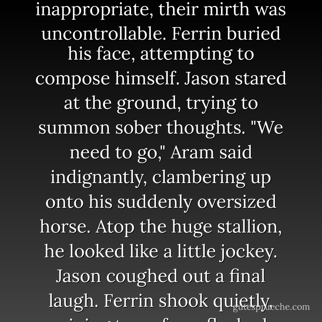Jason and Ferrin turned. Aram, face shiny with sweat, pulled a small pair of pants over his skinny legs. His shrunken hands trembled.<br />Ferrin struggled not to smile. He was unsuccessful.<br />Ferrin's involuntary grin forced Jason to bite his lip to keep from laughing. Ferrin noticed and began to shake, eyes watering.<br />Aram hastily pulled on a shirt. Then he folded his arms, glaring grumpily up at the others. "Go ahead, let it out, have a good laugh."<br />They did.<br />Feeding off each other, magnified by the knowledge that their laughter was so inappropriate, their mirth was uncontrollable. Ferrin buried his face, attempting to compose himself. Jason stared at the ground, trying to summon sober thoughts.<br />"We need to go," Aram said indignantly, clambering up onto his suddenly oversized horse. Atop the huge stallion, he looked like a little jockey.<br />Jason coughed out a final laugh.<br />Ferrin shook quietly, wiping tears from flushed cheeks.<br />"Finished?" Aram asked. "You two are ruthless." He looked down at himself. "I guess it's quite a contrast."<br />"We don't mean to rub it in," Jason apologized. "We've already seen you both ways. It isn't that big of a deal."<br />"It doesn't help that you're so shy about it," Ferrin tried to explain. "It was more your expression than anything."<br />"Let's leave it behind us," Aram said, nudging his horse with his heels. The stallion didn't respond.<br />Ferrin buried his face in the crook of his arm. Jason ground his teeth. - Brandon Mull