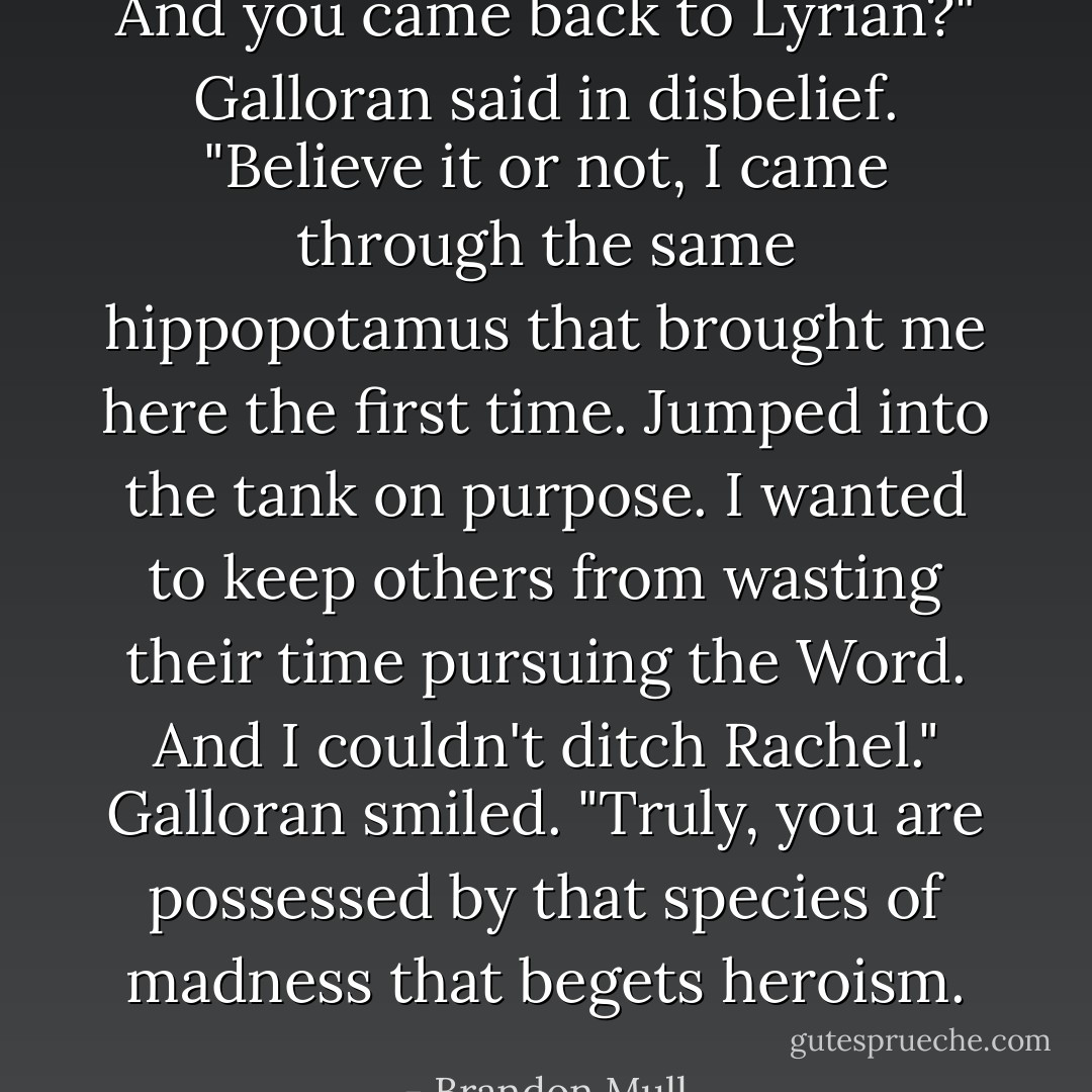 And you came back to Lyrian?" Galloran said in disbelief.<br />"Believe it or not, I came through the same hippopotamus that brought me here the first time. Jumped into the tank on purpose. I wanted to keep others from wasting their time pursuing the Word. And I couldn't ditch Rachel."<br />Galloran smiled. "Truly, you are possessed by that species of madness that begets heroism. - Brandon Mull