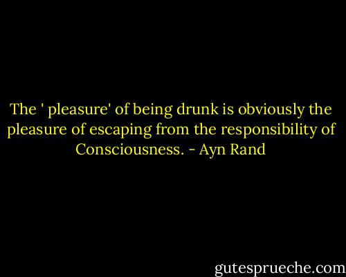 The ' pleasure' of being drunk is obviously the pleasure of escaping from the responsibility of Consciousness. - Ayn Rand