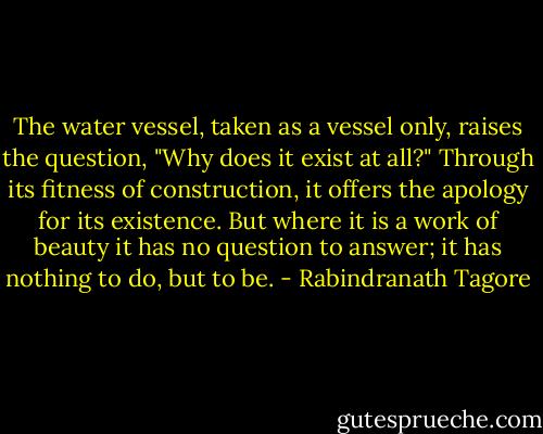 The water vessel, taken as a vessel only, raises the question, "Why does it exist at all?" Through its fitness of construction, it offers the apology for its existence. But where it is a work of beauty it has no question to answer; it has nothing to do, but to be. - Rabindranath Tagore