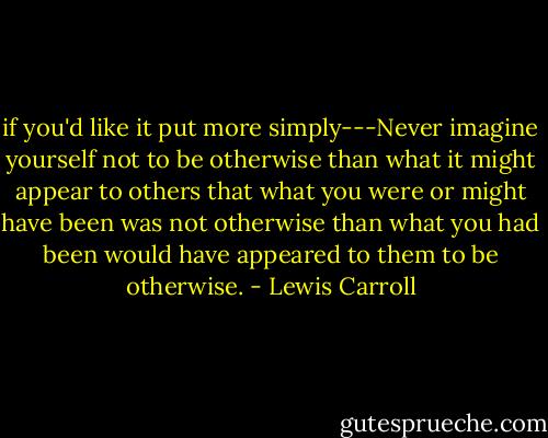 if you'd like it put more simply---Never imagine yourself not to be otherwise than what it might appear to others that what you were or might have been was not otherwise than what you had been would have appeared to them to be otherwise. - Lewis Carroll