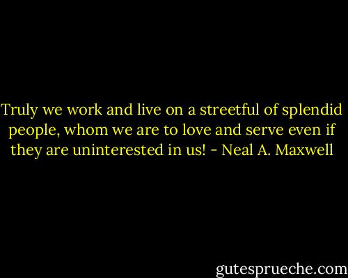 Truly we work and live on a streetful of splendid people, whom we are to love and serve even if they are uninterested in us! - Neal A. Maxwell