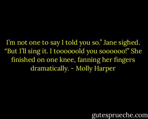 I’m not one to say I told you so.” Jane sighed. “But I’ll sing it. I toooooold you soooooo!” She finished on one knee, fanning her fingers dramatically. - Molly Harper