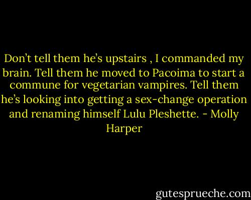 Don’t tell them he’s upstairs , I commanded my brain. Tell them he moved to Pacoima to start a commune for vegetarian vampires. Tell them he’s looking into getting a sex-change operation and renaming himself Lulu Pleshette. - Molly Harper