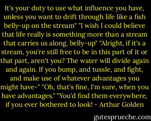 It's your duty to use what influence you have, unless you want to drift through life like a fish belly-up on the stream"<br />"I wish I could believe that life really is something more than a stream that carries us along, belly-up"<br />"Alright, if it's a stream, you're still free to be in this part of it or that part, aren't you? The water will divide again and again. If you bump, and tussle, and fight, and make use of whatever advantages you might have-"<br />"Oh, that's fine, I'm sure, when you have advantages."<br />"You'd find them everywhere, if you ever bothered to look! - Arthur Golden