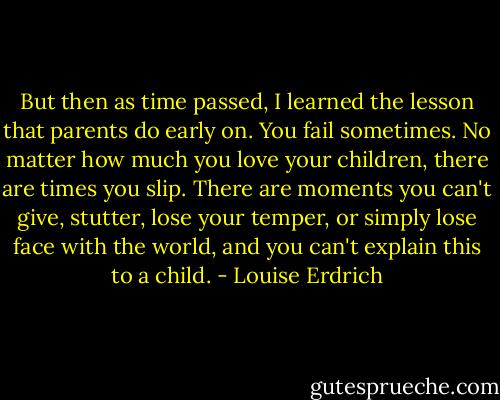 But then as time passed, I learned the lesson that parents do early on. You fail sometimes. No matter how much you love your children, there are times you slip. There are moments you can't give, stutter, lose your temper, or simply lose face with the world, and you can't explain this to a child. - Louise Erdrich