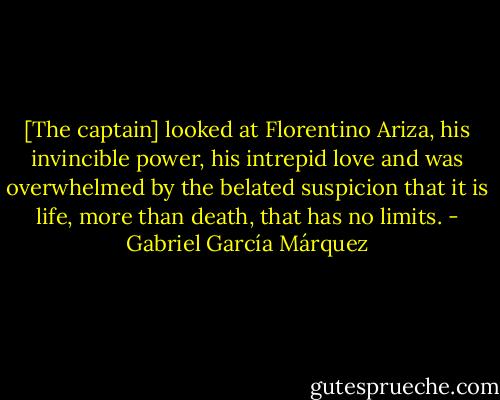 [The captain] looked at Florentino Ariza, his invincible power, his intrepid love and was overwhelmed by the belated suspicion that it is life, more than death, that has no limits. - Gabriel García Márquez