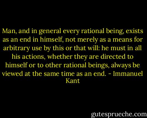 Man, and in general every rational being, exists as an end in himself, not merely as a means for arbitrary use by this or that will: he must in all his actions, whether they are directed to himself or to other rational beings, always be viewed at the same time as an end. - Immanuel Kant