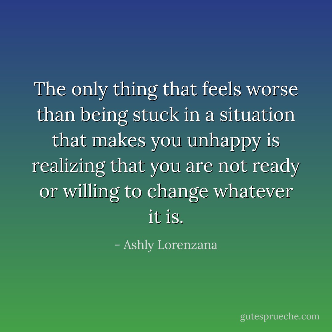 The only thing that feels worse than being stuck in a situation that makes you unhappy is realizing that you are not ready or willing to change whatever it is. - Ashly Lorenzana