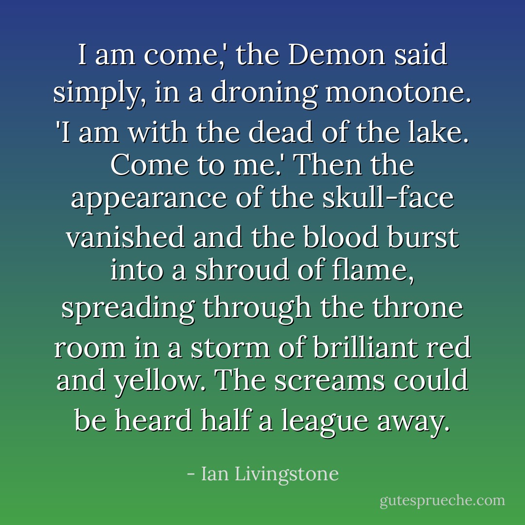 I am come,' the Demon said simply, in a droning monotone. 'I am with the dead of the lake. Come to me.' Then the appearance of the skull-face vanished and the blood burst into a shroud of flame, spreading through the throne room in a storm of brilliant red and yellow. The screams could be heard half a league away. - Ian Livingstone