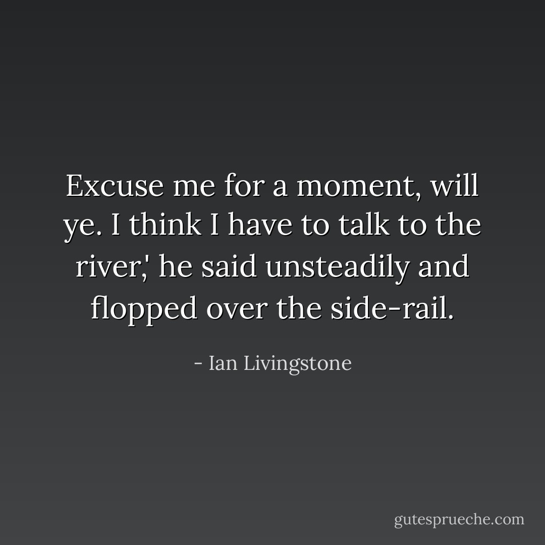 Excuse me for a moment, will ye. I think I have to talk to the river,' he said unsteadily and flopped over the side-rail. - Ian Livingstone