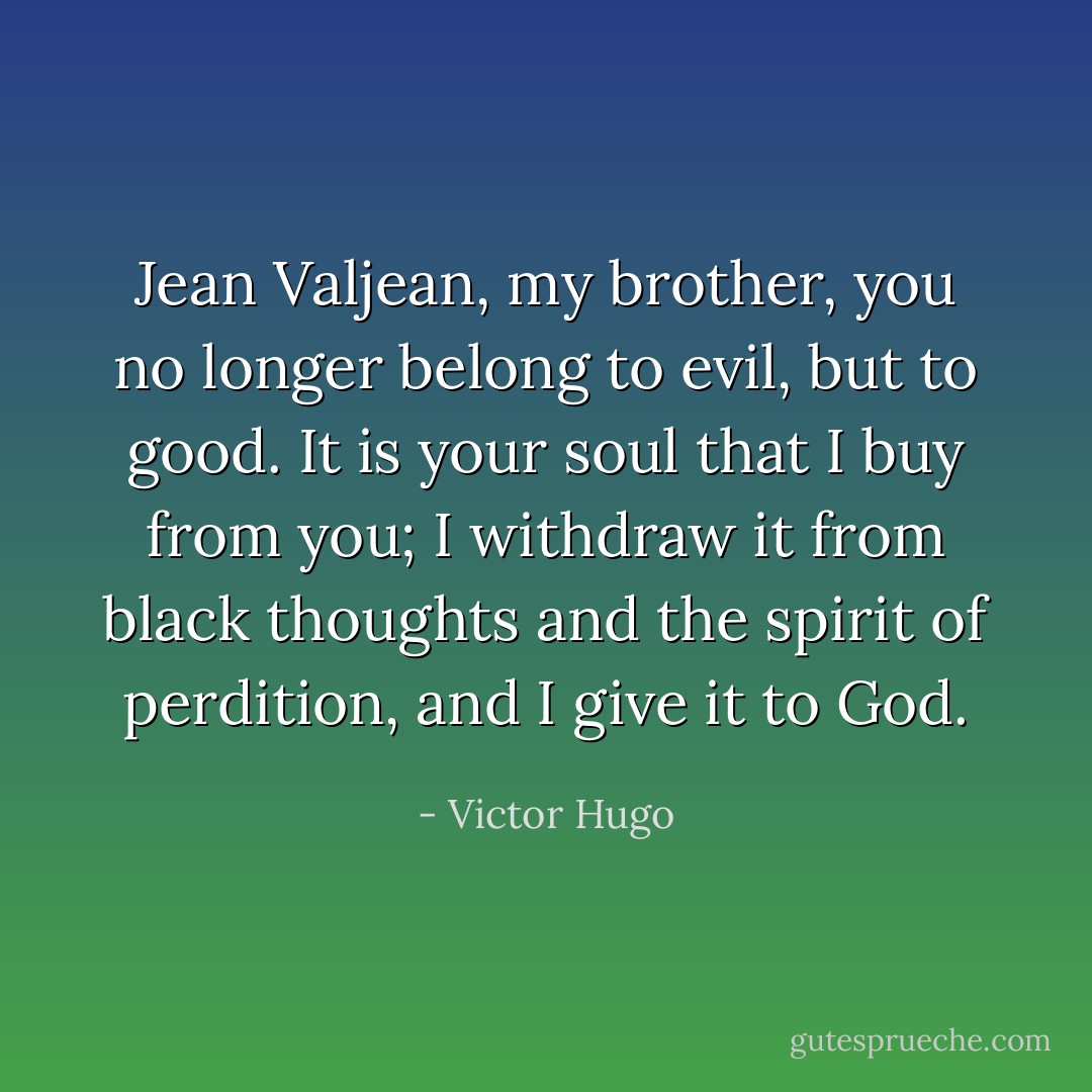Jean Valjean, my brother, you no longer belong to evil, but to good. It<br />is your soul that I buy from you; I withdraw it from black thoughts and<br />the spirit of perdition, and I give it to God. - Victor Hugo