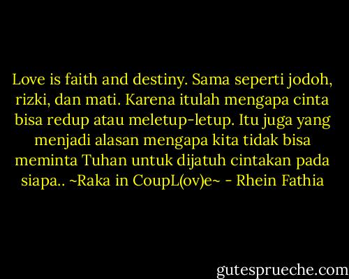 Love is faith and destiny. Sama seperti jodoh, rizki, dan mati. Karena itulah mengapa cinta bisa redup atau meletup-letup. Itu juga yang menjadi alasan mengapa kita tidak bisa meminta Tuhan untuk dijatuh cintakan pada siapa.. ~Raka in CoupL(ov)e~ - Rhein Fathia